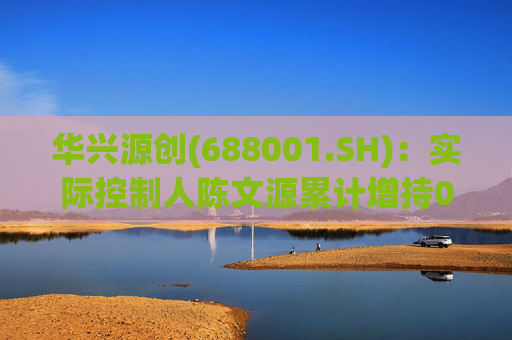 华兴源创(688001.SH)：实际控制人陈文源累计增持0.2%股份