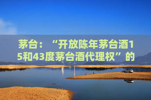 茅台：“开放陈年茅台酒15和43度茅台酒代理权”的消息不实