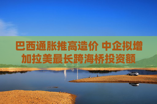 巴西通胀推高造价 中企拟增加拉美最长跨海桥投资额