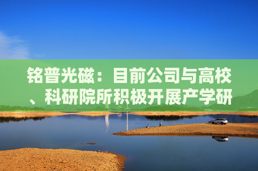 铭普光磁：目前公司与高校、科研院所积极开展产学研合作