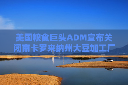 美国粮食巨头ADM宣布关闭南卡罗来纳州大豆加工厂