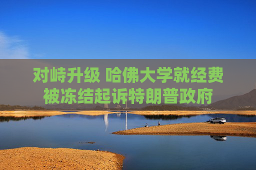 对峙升级 哈佛大学就经费被冻结起诉特朗普政府