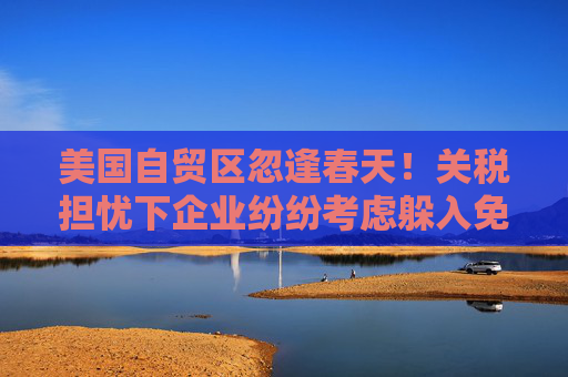 美国自贸区忽逢春天！关税担忧下企业纷纷考虑躲入免税仓库