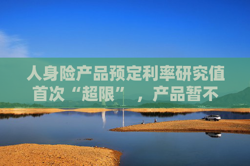 人身险产品预定利率研究值首次“超限” ，产品暂不“降息”