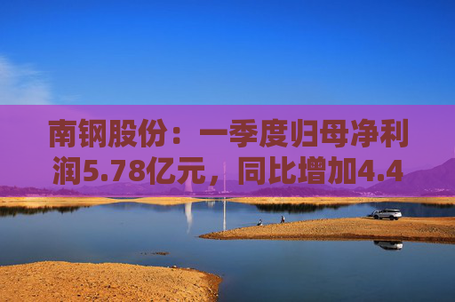 南钢股份：一季度归母净利润5.78亿元，同比增加4.42%