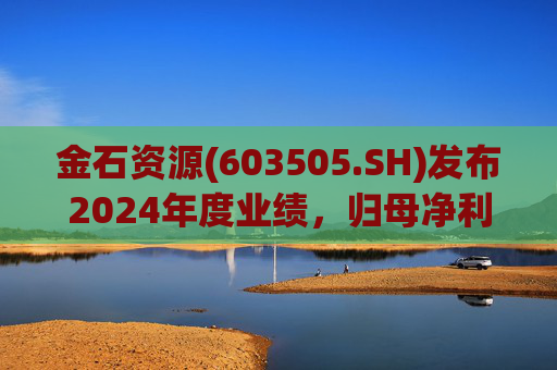 金石资源(603505.SH)发布2024年度业绩，归母净利润2.57亿元，同比下降26.33%