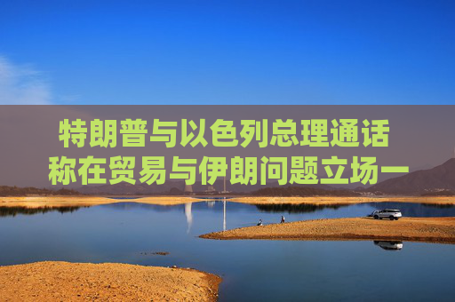 特朗普与以色列总理通话 称在贸易与伊朗问题立场一致