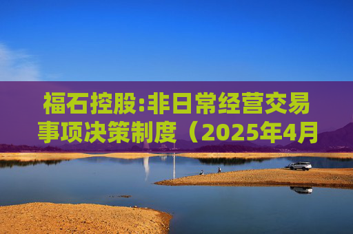 福石控股:非日常经营交易事项决策制度（2025年4月）