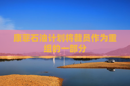 康菲石油计划将裁员作为重组的一部分  第1张
