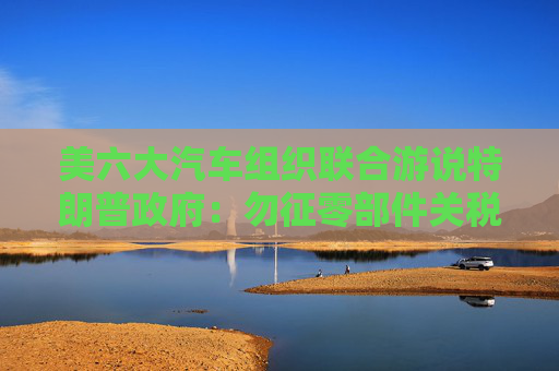 美六大汽车组织联合游说特朗普政府：勿征零部件关税！  第1张