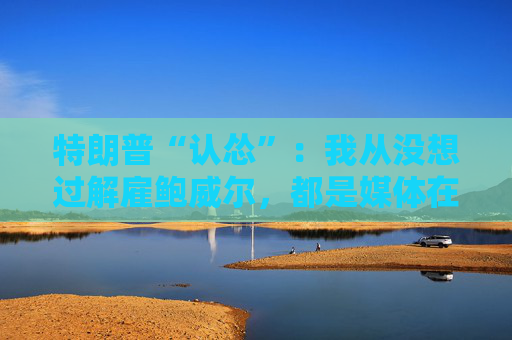 特朗普“认怂”：我从没想过解雇鲍威尔，都是媒体在炒作！