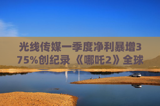 光线传媒一季度净利暴增375%创纪录 《哪吒2》全球票房破156亿撬动IP全产业链变现