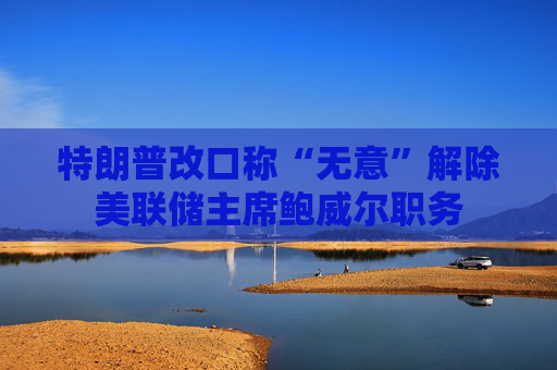特朗普改口称“无意”解除美联储主席鲍威尔职务