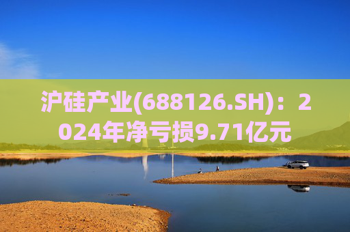 沪硅产业(688126.SH)：2024年净亏损9.71亿元