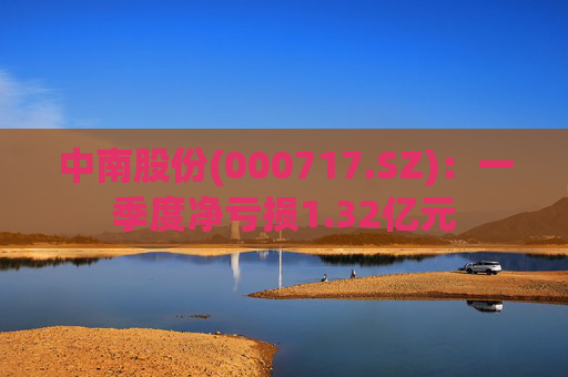 中南股份(000717.SZ)：一季度净亏损1.32亿元