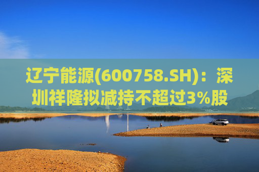 辽宁能源(600758.SH)：深圳祥隆拟减持不超过3%股份  第1张