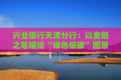 兴业银行天津分行：以金融之笔描绘“绿色低碳”图景  第1张