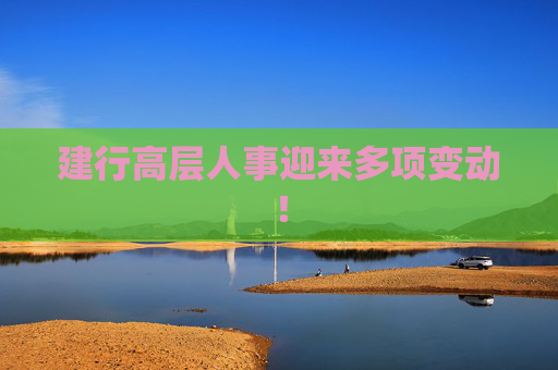 建行高层人事迎来多项变动！