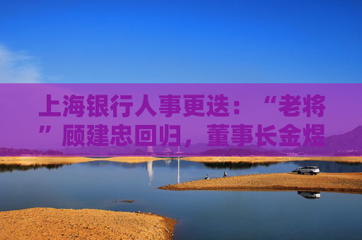 上海银行人事更迭：“老将”顾建忠回归，董事长金煜身退