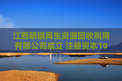 江西明瑞再生资源回收利用有限公司成立 注册资本100万人民币