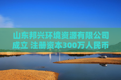 山东邦兴环境资源有限公司成立 注册资本300万人民币