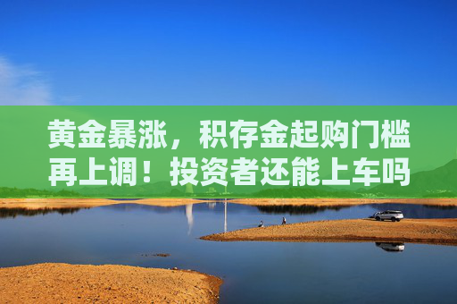 黄金暴涨，积存金起购门槛再上调！投资者还能上车吗？