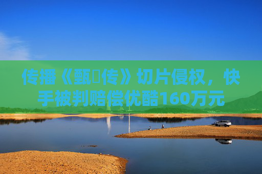 传播《甄嬛传》切片侵权，快手被判赔偿优酷160万元