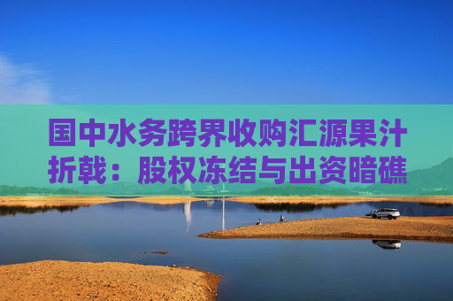国中水务跨界收购汇源果汁折戟：股权冻结与出资暗礁下的资本局
