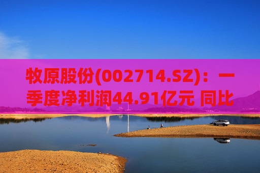 牧原股份(002714.SZ)：一季度净利润44.91亿元 同比扭亏  第1张