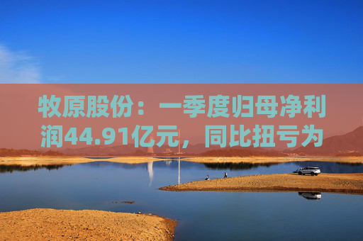 牧原股份：一季度归母净利润44.91亿元，同比扭亏为盈