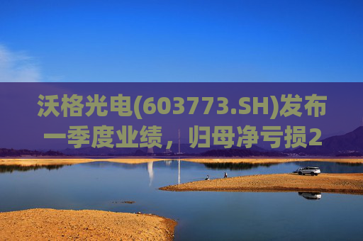 沃格光电(603773.SH)发布一季度业绩，归母净亏损2409.69万元，亏损扩大