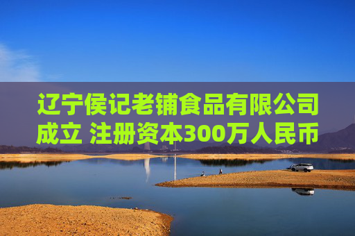 辽宁侯记老铺食品有限公司成立 注册资本300万人民币