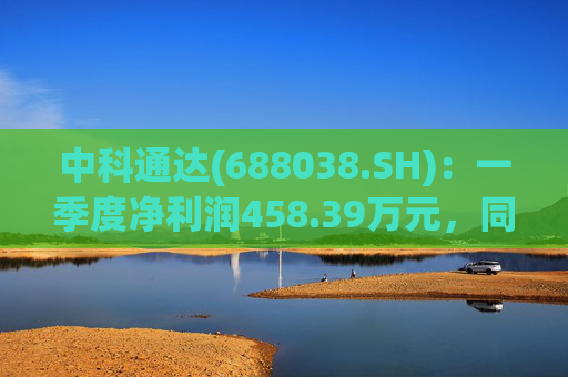 中科通达(688038.SH)：一季度净利润458.39万元，同比增长7.79%