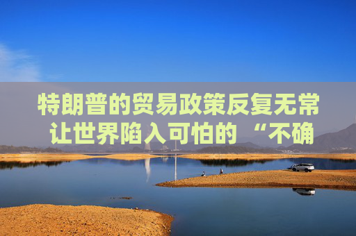 特朗普的贸易政策反复无常 让世界陷入可怕的 “不确定性” 之中