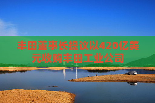 丰田董事长提议以420亿美元收购丰田工业公司