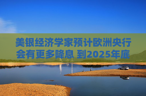 美银经济学家预计欧洲央行会有更多降息 到2025年底利率将降至1.25%