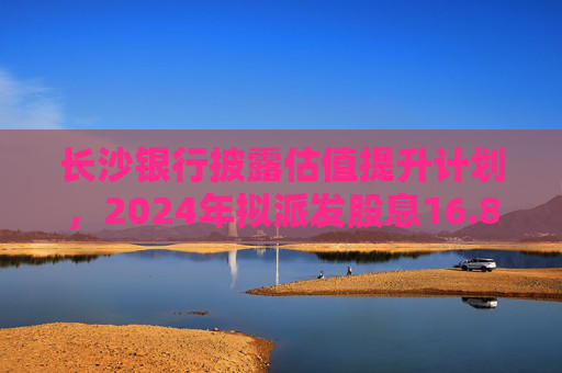 长沙银行披露估值提升计划，2024年拟派发股息16.89亿元