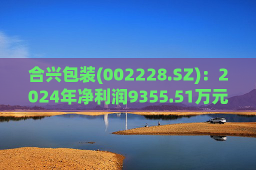 合兴包装(002228.SZ)：2024年净利润9355.51万元 同比下降9.3%
