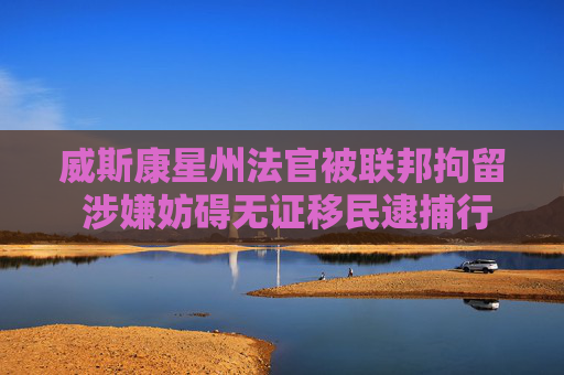 威斯康星州法官被联邦拘留 涉嫌妨碍无证移民逮捕行动