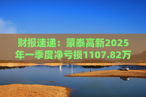 财报速递：蒙泰高新2025年一季度净亏损1107.82万元