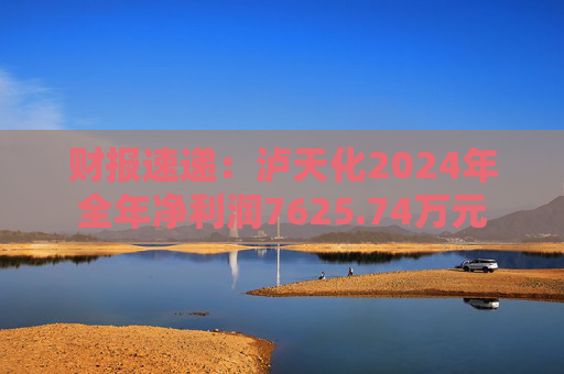 财报速递：泸天化2024年全年净利润7625.74万元