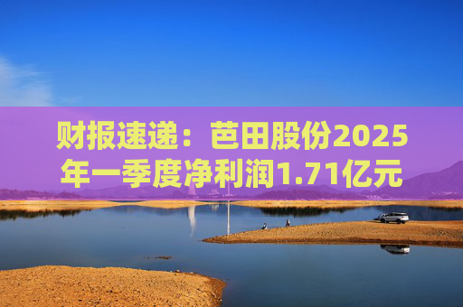 财报速递：芭田股份2025年一季度净利润1.71亿元  第1张