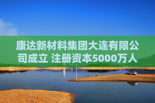 康达新材料集团大连有限公司成立 注册资本5000万人民币