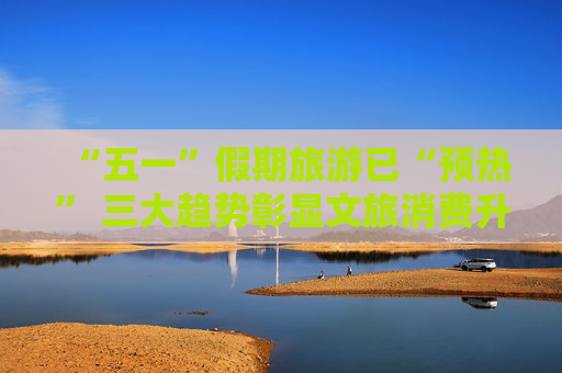 “五一”假期旅游已“预热” 三大趋势彰显文旅消费升级