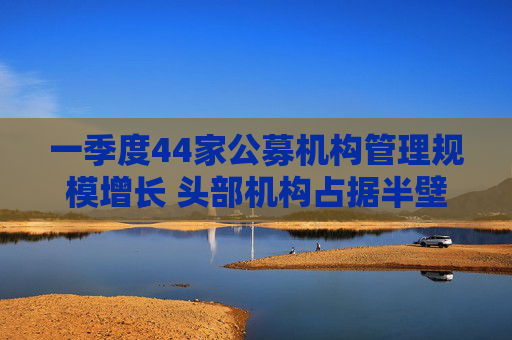 一季度44家公募机构管理规模增长 头部机构占据半壁江山  第1张