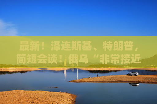 最新！泽连斯基、特朗普，简短会谈！俄乌“非常接近”达成协议？