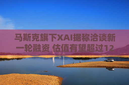 马斯克旗下XAI据称洽谈新一轮融资 估值有望超过1200亿美元