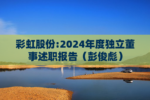 彩虹股份:2024年度独立董事述职报告（彭俊彪）