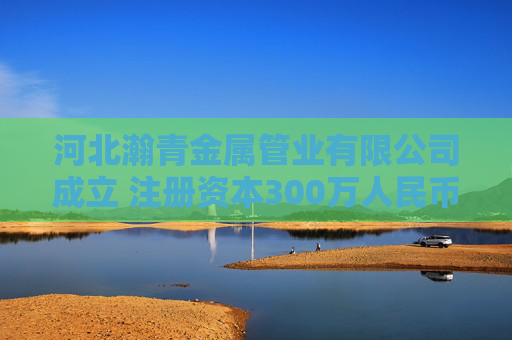 河北瀚青金属管业有限公司成立 注册资本300万人民币