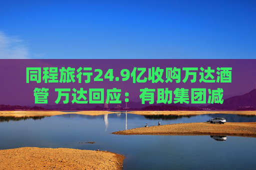 同程旅行24.9亿收购万达酒管 万达回应：有助集团减债，仍保留自持酒店资产